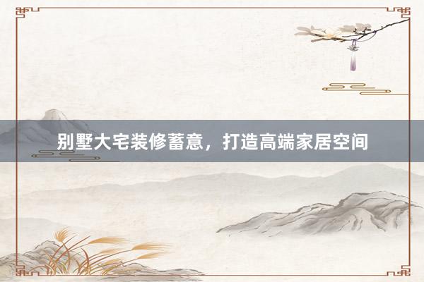别墅大宅装修蓄意，打造高端家居空间