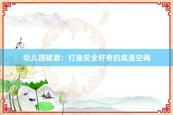 幼儿园磋磨：打造安全好奇的成漫空间