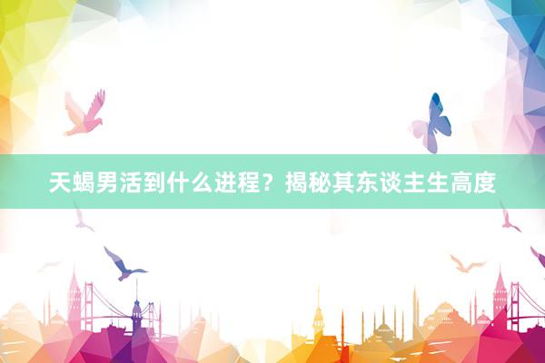 天蝎男活到什么进程？揭秘其东谈主生高度