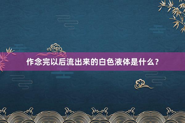 作念完以后流出来的白色液体是什么？